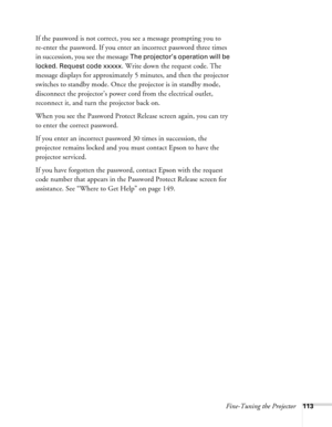 Page 113
Fine-Tuning the Projector113
If the password is not correct, you see a message prompting you to 
re-enter the password. If you enter an incorrect password three times 
in succession, you see the message 
The projector’s operation will be 
locked. Request code xxxxx
. Write down the request code. The 
message displays for approximately 5 minutes, and then the projector 
switches to standby mode. Once the projector is in standby mode, 
disconnect the projector’s power co rd from the electrical outlet,...