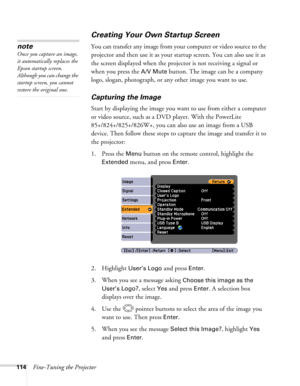 Page 114
114Fine-Tuning the Projector
Creating Your Own Startup Screen
You can transfer any image from your computer or video source to the 
projector and then use it as your startup screen. You can also use it as 
the screen displayed when the projector is not receiving a signal or 
when you press the 
A/V Mute button. The image can be a company 
logo, slogan, photograph, or any other image you want to use. 
Capturing the Image
Start by displaying the image you wa nt to use from either a computer 
or video...