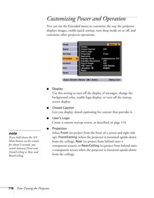 Page 116
116Fine-Tuning the Projector
Customizing Power and Operation
You can use the Extended menu to customize the way the projector 
displays images, enable quick startup, turn sleep mode on or off, and 
customize other projector operations.
■Display
Use this setting to turn off the display of messages, change the 
background color, enable logo display, or turn off the startup 
screen display.
■Closed Caption
Lets you display closed captioning for content that provides it. 
■User’s Logo
Create a custom...