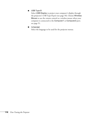 Page 118
118Fine-Tuning the Projector
■USB Type B
Select USB Display to project your computer’s display through 
the projector’s USB Type B port (see page 50). Choose 
Wireless 
Mouse 
to use the remote control as a wireless mouse when your 
computer is connected to the 
Computer1 or Computer2 port; 
see page 51.
■Language 
Select the language to be used for the projector menus. 