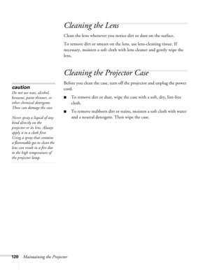 Page 120
120Maintaining the Projector
Cleaning the Lens
Clean the lens whenever you notice dirt or dust on the surface.
To remove dirt or smears on the lens, use lens-cleaning tissue. If 
necessary, moisten a soft cloth with  lens cleaner and gently wipe the 
lens.
Cleaning the Projector Case
Before you clean the case, turn off the projector and unplug the power 
cord.
■To remove dirt or dust, wipe the case with a soft, dry, lint-free 
cloth.
■To remove stubborn dirt or stains, moisten a soft cloth with water...