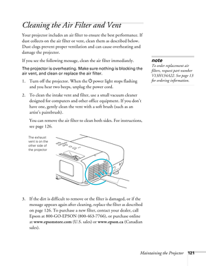 Page 121
Maintaining the Projector121
Cleaning the Air Filter and Vent
Your projector includes an air filter to ensure the best performance. If 
dust collects on the air filter or vent, clean them as described below. 
Dust clogs prevent proper ventilation and can cause overheating and 
damage the projector. 
If you see the following message, clean the air filter immediately.
The projector is overheating. Make sure nothing is blocking the 
air vent, and clean or replace the air filter.
1. Turn off the projector....