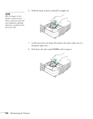 Page 124
124Maintaining the Projector6. Hold the lamp as shown and pull it straight out.
 
7. Gently insert the new lamp. (If it doesn’t fit easily, make sure it is 
facing the right way.) 
8. Push down the side marked 
PUSH until it snaps in.
note
The lamp(s) in this 
product contain mercury. 
Please consult your state and 
local regulations regarding 
disposal or recycling. Do not 
put in the trash. 