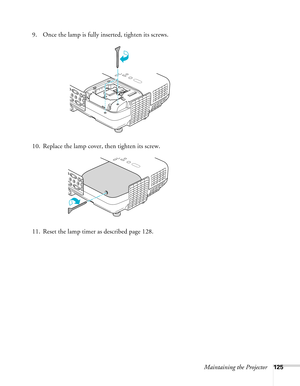 Page 125
Maintaining the Projector125
9. Once the lamp is fully inserted, tighten its screws. 
10. Replace the lamp cover, then tighten its screw. 
11. Reset the lamp timer as described page 128.  