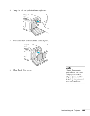 Page 127
Maintaining the Projector127
4. Grasp the tab and pull the filter straight out.
5. Press in the new air filter until it clicks in place.
6. Close the air filter cover.
note
The air filter contains 
polycarbonate, ABS resin, 
and polyurethane foam. 
Dispose of used air filters 
properly in accordance with 
your local regulations. 