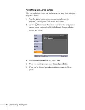 Page 128
128Maintaining the Projector
Resetting the Lamp Timer
After you replace the lamp, you need to reset the lamp timer using the 
projector’s menus. 
1. Press the 
Menu button on the remote control or on the 
projector’s control panel. You see the main menu.
2. Use the  buttons on the remote control (or the navigational  buttons on the projector) to highlight 
Reset, then press Enter. 
You see this screen: 
3. Select 
Reset Lamp Hours and press Enter. 
4. When you see the prompt, select
 Yes and press...