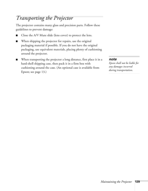 Page 129
Maintaining the Projector129
Transporting the Projector
The projector contains many glass and precision parts. Follow these 
guidelines to prevent damage:
■Close the A/V Mute slide (lens cover) to protect the lens. 
■When shipping the projector for repairs, use the original 
packaging material if possible. If you do not have the original 
packaging, use equivalent materials, placing plenty of cushioning 
around the projector.
■When transporting the projector a long distance, first place it in a...