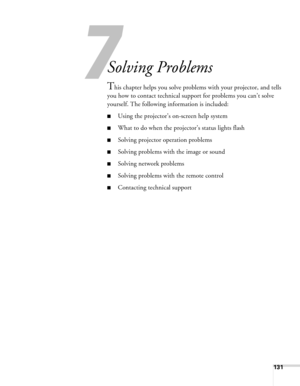 Page 131
7
131
7
Solving Problems
This chapter helps you solve problems with your projector, and tells 
you how to contact technical support for problems you can’t solve 
yourself. The following information is included:
■Using the projector’s on-screen help system
■What to do when the projec tor’s status lights flash
■Solving projector operation problems
■Solving problems with the image or sound
■Solving network problems
■Solving problems with the remote control
■Contacting technical support 