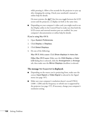 Page 138
138Solving Problemswhile pressing it. Allow a few seconds for the projector to sync up 
after changing the setting. Chec
k your notebook’s manual or 
online help for details. 
On most systems, the   key lets you toggle between the LCD 
screen and the projector, or display on both at the same time.
■Depending on your computer’s vi deo card, you might need to use 
the Display utility in the Control Panel to make sure that both the 
LCD screen and external monitor port are enabled. See your 
computer’s...