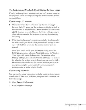 Page 139
Solving Problems139
The Projector and Notebook Don’t Display the Same Image
If you’re projecting from a notebook, and you can’t see your image on 
the projection screen and on your computer at the same time, follow 
these guidelines.
If you’re using a PC notebook:
■On most systems, there’s a function key that lets you toggle 
between the LCD screen and the projector, or display on both at 
the same time. It may be labeled 
CRT/LCD or have an icon such as 
. You may have to hold down the 
Fn key while...