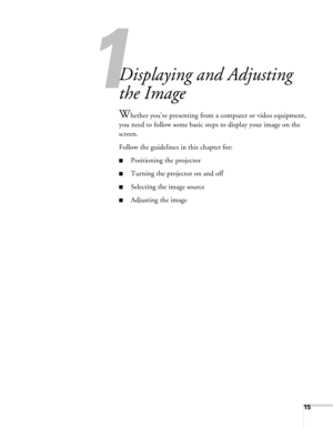 Page 15
1
15
1
Displaying and Adjusting 
the Image
Whether you’re presenting from a computer or video equipment, 
you need to follow some basic steps to display your image on the 
screen. 
Follow the guidelines in this chapter for: 
■Positioning the projector
■Turning the projector on and off
■Selecting the image source
■Adjusting the image 