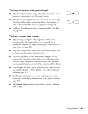 Page 141
Solving Problems141
The image isn’t square, but keystone-shaped.
■If the top or bottom of the image is broader, press the   or   
button on the projector until the image is square.
■If the projector is angled toward the screen from the left or right, 
the image will be broader on one side. Center the projector in 
front of the middle of the screen, facing the screen squarely. 
■Enable the Auto Keystone feature to automatically fix the shape. 
See page 108. 
The image contains static or noise.
■If you’re...