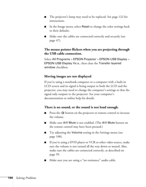 Page 144
144Solving Problems
■The projector’s lamp may need to be replaced. See page 122 for 
instructions.
■In the Image menu, select Reset to change the color settings back 
to their defaults.
■Make sure the cables are connected correctly and securely (see 
page 47).
The mouse pointer flickers when you are projecting through 
the USB cable connection.
Select All Programs > EPSON Projector > EPSON USB Display > 
EPSON USB Display Vx.x., then clear the Transfer layered 
window
 checkbox.
Moving images are not...