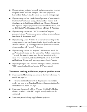 Page 147
Solving Problems147
■If you’re using a projector keyword, it changes each time you turn 
the projector off and then on again. Check the projector’s 
keyword on the LAN standby screen and enter it at the prompt.
■If you’re using AirPort, check the configuration of your network. 
Start the AirPort Admin utility, select your base station, click 
Configure and click Show All Settings. Click the Network 
tab. If you set up your projector to connect in DHCP mode, turn 
on 
Distribute IP Addresses and Share a...