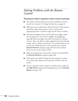 Page 148
148Solving Problems
Solving Problems with the Remote 
Control
The projector doesn’t respond to remote control commands.
■The remote control’s batteries may not be installed correctly or 
may be low on power. To change the batteries, see page 32. 
■Make sure you are within about 20 feet (6 meters) of the projector 
and within range of the projector’s front or back sensor 
(approximately 30° to the left or right and 30° above or below).
■Dim the room lights and turn off any fluorescent lights. Make 
sure...