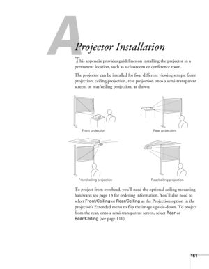 Page 151
A
151
A
Projector Installation
This appendix provides guidelines on installing the projector in a 
permanent location, such as a classroom or conference room.
The projector can be installed for four different viewing setups: front 
projection, ceiling projection, rear projection onto a semi-transparent 
screen, or rear/ceiling projection, as shown: 
To project from overhead, you’ll need the optional ceiling mounting 
hardware; see page 13 for ordering information. You’ll also need to 
select...