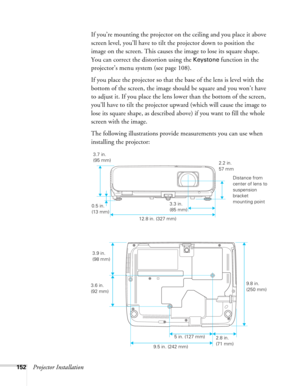 Page 152
152Projector InstallationIf you’re mounting the projector on the ceiling and you place it above 
screen level, you’ll have to tilt the projector down to position the 
image on the screen. This causes the image to lose its square shape. 
You can correct the distortion using the 
Keystone function in the 
projector’s menu system (see page 108).
If you place the projector so that the base of the lens is level with the 
bottom of the screen, the image should be square and you won’t have 
to adjust it. If...