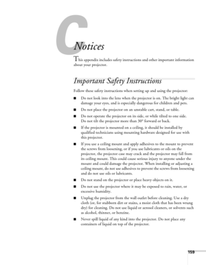 Page 159
C
159
C
Notices
This appendix includes safety instructions and other important information 
about your projector.
Important Safety Instructions
Follow these safety instructions when setting up and using the projector:
■Do not look into the lens when the projector is on. The bright light can 
damage your eyes, and is especially dangerous for children and pets.
■Do not place the projector on an unstable cart, stand, or table.
■Do not operate the projector on its side, or while tilted to one side. 
Do not...