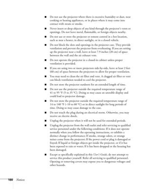 Page 160
160Notices
■Do not use the projector where there is excessive humidity or dust, near 
cooking or heating appliances, or in places where it may come into 
contact with steam or smoke.
■Never insert or drop objects of any kind through the projector’s vents or 
openings. Do not leave metal, flammable, or foreign objects nearby.
■Do not use or store the projector or remote control in a hot location, 
such as near a heater, in direct sunlight, or in a closed vehicle.
■Do not block the slots and openings in...