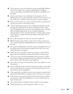 Page 161
Notices161
■Never open any covers on the projector except as specifically explained 
in this User’s Guide . Never attempt to disassemble or modify the 
projector (including consumables). Refer all repairs to qualified service 
personnel.
■Use the type of power source indicated on the projector. Use of a 
different power source may result in fire or electric shock. If you are not 
sure of the power available, consult your dealer or power company.
■If you use the projector in a country other than where...