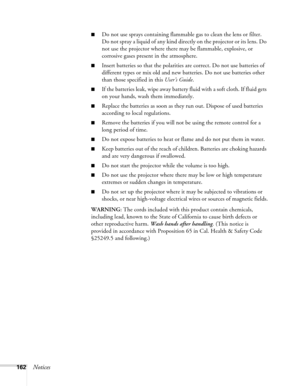 Page 162
162Notices
■Do not use sprays containing flammable gas to clean the lens or filter. 
Do not spray a liquid of any kind directly on the projector or its lens. Do 
not use the projector where there may be flammable, explosive, or 
corrosive gases present in the atmosphere.
■Insert batteries so that the polarities are correct. Do not use batteries of 
different types or mix old and new batteries. Do not use batteries other 
than those specified in this User’s Guide.
■If the batteries leak, wipe away...