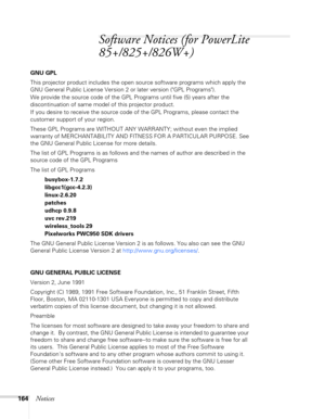 Page 164
164Notices
Software Notices (for PowerLite 
85+/825+/826W+)
GNU GPL
This projector product includes the open source software programs which apply the 
GNU General Public License Version 2 or later version (GPL Programs). 
We provide the source code of the GPL Programs until five (5) years after the 
discontinuation of same model of this projector product.
If you desire to receive the source code of the GPL Programs, please contact the 
customer support of your region.
These GPL Programs are WITHOUT ANY...