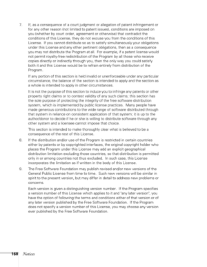 Page 168
168Notices
7. If, as a consequence of a court judgment or allegation of patent infringement or for any other reason (not limited to patent issues), conditions are imposed on 
you (whether by court order, agreement or otherwise) that contradict the 
conditions of this License, they do not excuse you from the conditions of this 
License.  If you cannot distribute so as to satisfy simultaneously your obligations 
under this License and any other pertinent obligations, then as a consequence 
you may not...