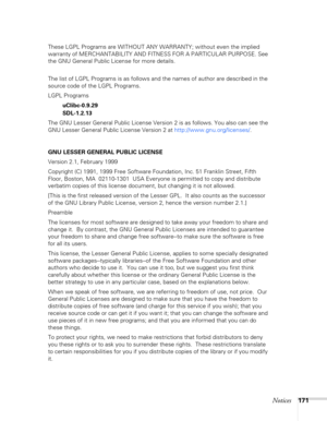 Page 171
Notices171
These LGPL Programs are WITHOUT ANY WARRANTY; without even the implied 
warranty of MERCHANTABILITY AND FITNESS FOR A PARTICULAR PURPOSE. See 
the GNU General Public License for more details.
The list of LGPL Programs is as follows and the names of author are described in the 
source code of the LGPL Programs.
LGPL Programs
uClibc-0.9.29
SDL-1.2.13
The GNU Lesser General Public License Version 2 is as follows. You also can see the 
GNU Lesser General Public License Version 2 at...