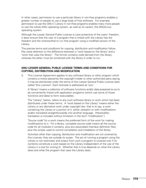 Page 173
Notices173
In other cases, permission to use a particular library in non-free programs enables a 
greater number of people to use a large body of free software.  For example, 
permission to use the GNU C Library in non-free programs enables many more people 
to use the whole GNU operating system, as well as its variant, the GNU/Linux 
operating system.
Although the Lesser General Public License is Less protective of the users freedom, 
it does ensure that the user of a program that is linked with the...