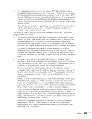 Page 175
Notices175
3. You may opt to apply the terms of the ordinary GNU General Public License instead of this License to a given copy of the Library.  To do this, you must alter 
all the notices that refer to this License, so that they refer to the ordinary GNU 
General Public License, version 2, instead of to this License.  (If a newer version 
than version 2 of the ordinary GNU General Public License has appeared, then 
you can specify that version instead if you wish.)  Do not make any other change 
in...