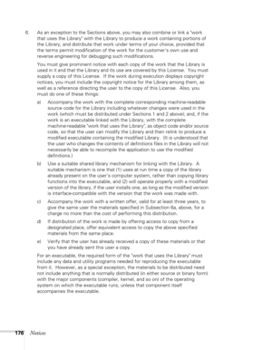 Page 176
176Notices
6. As an exception to the Sections above, you may also combine or link a work that uses the Library with the Library to produce a work containing portions of 
the Library, and distribute that work under terms of your choice, provided that 
the terms permit modification of the work for the customers own use and 
reverse engineering for debugging such modifications.
You must give prominent notice with each copy of the work that the Library is 
used in it and that the Library and its use are...