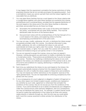 Page 177
Notices177
It may happen that this requirement contradicts the license restrictions of other 
proprietary libraries that do not normally accompany the operating system.  Such 
a contradiction means you cannot use both them and the Library together in an 
executable that you distribute.
7. You may place library facilities that are a work based on the Library side-by-side  in a single library together with other library facilities not covered by this License, 
and distribute such a combined library,...