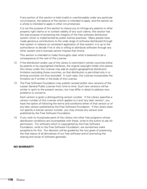 Page 178
178Notices
If any portion of this section is held invalid or unenforceable under any particular 
circumstance, the balance of the section is intended to apply, and the section as 
a whole is intended to apply in other circumstances.
It is not the purpose of this section to induce you to infringe any patents or other 
property right claims or to contest validity of any such claims; this section has 
the sole purpose of protecting the integrity of the free software distribution 
system which is...