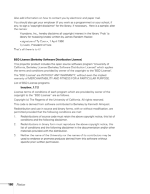 Page 180
180Notices
Also add information on how to contact you by electronic and paper mail.
You should also get your employer (if you work as a programmer) or your school, if 
any, to sign a copyright disclaimer for the library, if necessary.  Here is a sample; alter 
the names:Yoyodyne, Inc., hereby disclaims all copyright interest in the library `Frob (a 
library for tweaking knobs) written by James Random Hacker.
, 1 April 1990
Ty Coon, President of Vice
Thats all there is to it!
BSD License (Berkeley...