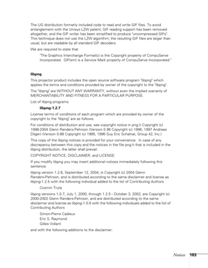 Page 183
Notices183
The IJG distribution formerly included code to read and write GIF files. To avoid 
entanglement with the Unisys LZW patent, GIF reading support has been removed 
altogether, and the GIF writer has been simplified to produce uncompressed GIFs.  
This technique does not use the LZW algorithm; the resulting GIF files are larger than 
usual, but are readable by all standard GIF decoders.
We are required to state thatThe Graphics Interchange Format(c) is the Copyright property of CompuServe...