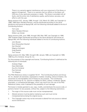 Page 184
184Notices
There is no warranty against interference with your enjoyment of the library or 
against infringement.  There is no warranty that our efforts or the library will 
fulfill any of your particular purposes or needs.  This library is provided with all 
faults, and the entire risk of satisfactory quality, performance, accuracy, and 
effort is with the user.
libpng versions 0.97, January 1998, through 1.0.6, March 20, 2000, are Copyright (c) 
1998, 1999 Glenn Randers-Pehrson, and are distributed...