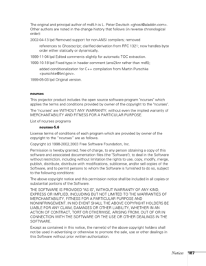 Page 187
Notices187
The original and principal author of md5.h is L. Peter Deutsch .  
Other authors are noted in the change history that follows (in reverse chronological 
order):
2002-04-13 lpd Removed support for non-ANSI compilers; removedreferences to Ghostscript; clarified derivation from RFC 1321; now handles byte 
order either statically or dynamically.
1999-11-04 lpd Edited comments slightly for automatic TOC extraction.
1999-10-18 lpd Fixed typo in header comment (ansi2knr rather than md5); added...