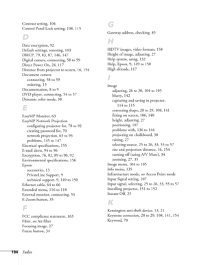 Page 194
194Index
Contrast setting, 104
Control Panel Lock setting, 108, 115
D
Data encryption, 92
Default settings, restoring, 103
DHCP, 79, 83, 87, 146, 147
Digital camera, connecting, 58 to 59
Direct Power On, 24, 117
Distance from projector to screen, 16, 154
Document cameraconnecting, 58 to 59
ordering, 13
Documentation, 8 to 9
DVD player, connecting, 54 to 57
Dynamic color mode, 38
E
EasyMP Monitor, 63
EasyMP Network Projection configuring projector for, 78 to 92
creating password for, 70
network...