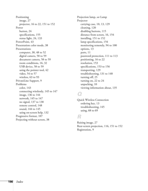 Page 196
196Index
Positioningimage, 27
projector, 16 to 22, 151 to 152
Power button, 24
specifications, 155
status light, 24, 133
PowerPoint, 43
Presentation color mode, 38
Presentations computer, 30, 48 to 52
digital camera, 58 to 59
document camera, 58 to 59
room conditions, 16, 32
USB device, 58 to 59
using the pointer tool, 42
video, 54 to 57
wireless, 63 to 93
PrivateLine Support, 9
Problems color, 143
connecting wirelessly, 145 to 147
image, 136 to 144
network, 145 to 147
no signal, 137 to 138
remote...