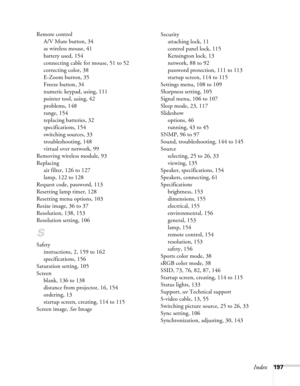 Page 197
Index197
Remote control
A/V Mute button, 34
as wireless mouse, 41
battery used, 154
connecting cable for mouse, 51 to 52
correcting color, 38
E-Zoom button, 35
Freeze button, 34
numeric keypad, using, 111
pointer tool, using, 42
problems, 148
range, 154
replacing batteries, 32
specifications, 154
switching sources, 33
troubleshooting, 148
virtual over network, 99
Removing wireless module, 93
Replacing air filter, 126 to 127
lamp, 122 to 128
Request code, password, 113
Resetting lamp timer, 128
Resetting...