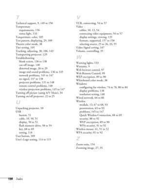 Page 198
198Index
T
Technical support, 9, 149 to 150
Temperaturerequirements, 156
status light, 133
Temperature, color, 105
Test pattern, displaying, 29, 109
Theatre color mode, 38
Tint setting, 105
Tracking, adjusting, 30, 106, 143
Transporting projector, 129
Troubleshooting blank screen, 136 to 138
cut-off image, 140
distorted image, 28 to 29
image and sound problems, 136 to 145
network problems, 145 to 147
no signal, 137 to 138
projector problems, 131 to 148
remote control problems, 148
wireless projection...