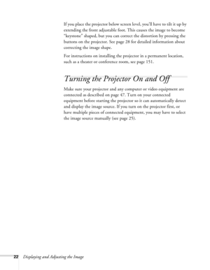 Page 22
22Displaying and Adjusting the ImageIf you place the projector below screen level, you’ll have to tilt it up by 
extending the front adjustable foot. This causes the image to become 
“keystone” shaped, but you can correct the distortion by pressing the 
buttons on the projector. See page 28 for detailed information about 
correcting the image shape. 
For instructions on installing the projector in a permanent location, 
such as a theater or conference room, see page 151.
Turning the Projector On and...