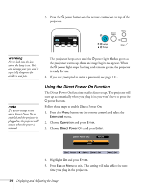 Page 24
24Displaying and Adjusting the Image3. Press the 
Ppower button on the remote control or on top of the 
projector.
The projector beeps once and the  Ppower light flashes green as 
the projector warms up, then an image begins to appear. When 
the  Ppower light stops flashing and remains green, the projector 
is ready for use. 
4. If you are prompted to enter a password, see page 111.
Using the Direct Power On Function
The Direct Power On function enables faster setup. The projector will 
start up...