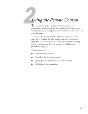 Page 31
2
31
2
Using the Remote Control
The projector includes a number of tools to enhance your 
presentation. All of them can be accessed using the remote control, 
which lets you operate the projector from anywhere in the room—up 
to 20 feet away. 
You can use the remote control to  adjust the picture and sound 
(page 33) or to adjust the color mode for various environments 
(page 38). You can also use it as a wireless mouse when projecting 
from a computer (page 41) or as a pointer to highlight your...