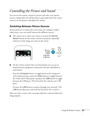 Page 33
Using the Remote Control33
Controlling the Picture and Sound
You can use the remote control to preview and select your picture 
sources, temporarily turn off the picture and sound, freeze the action, 
zoom in on the picture, and adjust the volume. 
Switching Between Picture Sources
If your projector is connected to more than one computer and/or 
video source, you can switch between the different sources: 
■The easiest way to select your source is to press the Source 
Search
 button on the remote control...