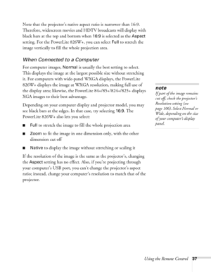 Page 37
Using the Remote Control37
Note that the projector’s native aspect ratio is narrower than 16:9. 
Therefore, widescreen movies and HDTV broadcasts will display with 
black bars at the top and bottom when 
16:9 is selected as the Aspect 
setting. For the PowerLite 826W+, you can select 
Full to stretch the 
image vertically to fill the whole projection area.
When Connected to a Computer
For computer images, Normal is usually the best setting to select. 
This displays the image at the larges t possible...