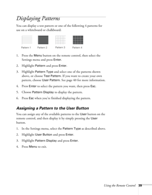 Page 39
Using the Remote Control39
Displaying Patterns
You can display a test pattern or one of the following 4 patterns for 
use on a whiteboard or chalkboard:
1. Press the 
Menu button on the remote control, then select the 
Settings menu and press 
Enter.
2. Highlight 
Pattern and press Enter.
3. Highlight 
Pattern Type and select one of the patterns shown 
above, or choose 
Test Pattern. If you want to create your own 
pattern, choose 
User Pattern. See page 40 for more information.
4. Press 
Enter to...