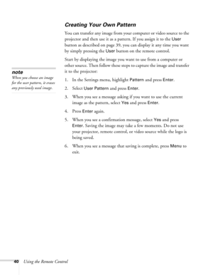 Page 40
40Using the Remote Control
Creating Your Own Pattern
You can transfer any image from your computer or video source to the 
projector and then use it as a pattern. If you assign it to the 
User 
button as described on page 39, you can display it any time you want 
by simply pressing the 
User button on the remote control. 
Start by displaying the image you  want to use from a computer or 
other source. Then follow these steps to capture the image and transfer 
it to the projector: 
1. In the Settings...