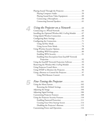 Page 5
5
Playing Sound Through the Projector. . . . . . . . . . . . . . . . . . 59Playing Computer Audio . . . . . . . . . . . . . . . . . . . . . . . . 59
Playing Sound from Video Equipment. . . . . . . . . . . . . . 60
Connecting a Microphone . . . . . . . . . . . . . . . . . . . . . . . 60
Connecting External Speakers  . . . . . . . . . . . . . . . . . . . . 61
4
Using the Projector on a Network. . . . . . . . . . . 63
Connecting to a Wired Network  . . . . . . . . . . . . . . . . . . . . . 64
Installing...