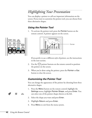 Page 42
42Using the Remote Control
Highlighting Your Presentation
You can display a pointer to call out important information on the 
screen. If you want to customize the pointer tool, you can choose from 
three alternative shapes.
Using the Pointer Tool
1. To activate the pointer tool, press the Pointer button on the 
remote control. A pointer appears on the screen.
If you prefer to use a different styl e of pointer, see the instructions 
in the next section.
2. Use the  pointer buttons on the remote control...